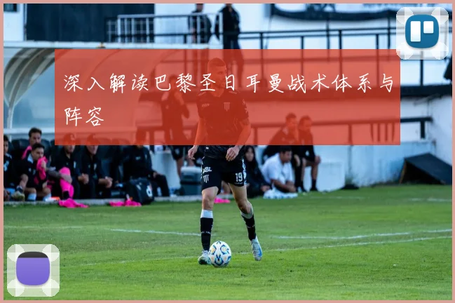 深入解读巴黎圣日耳曼战术体系与阵容