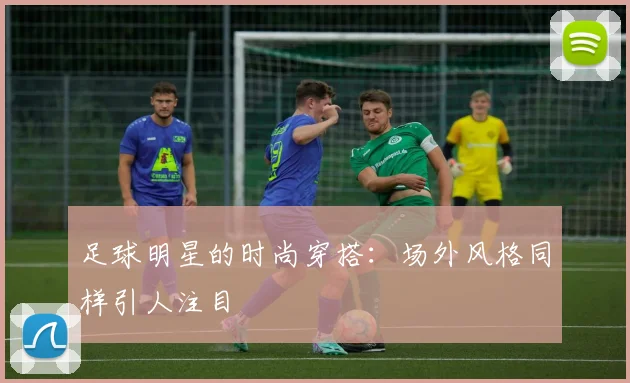 足球明星的时尚穿搭：场外风格同样引人注目