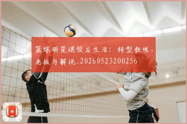 篮球明星退役后生活：转型教练、老板与解说_20260523200256