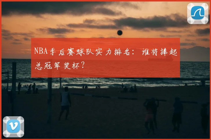 NBA季后赛球队实力排名：谁将捧起总冠军奖杯？