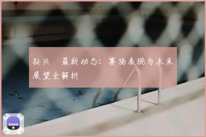 孙兴慜最新动态：赛场表现与未来展望全解析