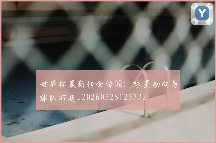 世界杯最新转会传闻：球星动向与球队布局_20260526125732