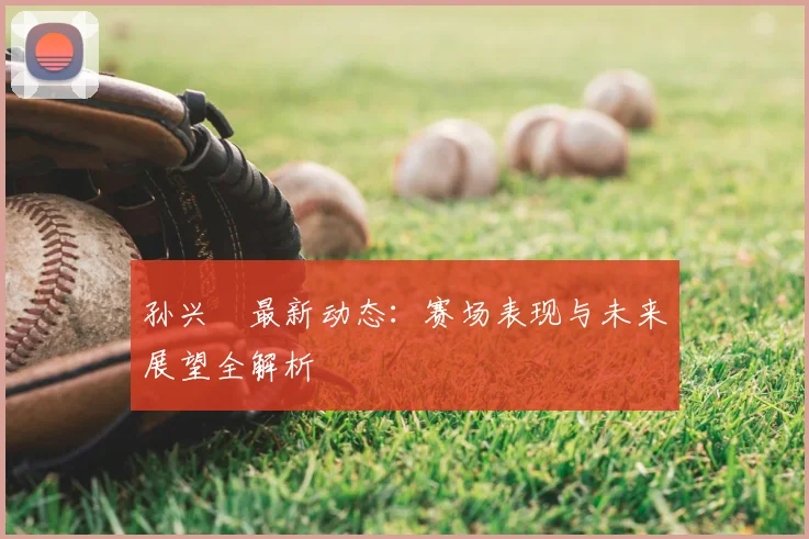 孙兴慜最新动态：赛场表现与未来展望全解析