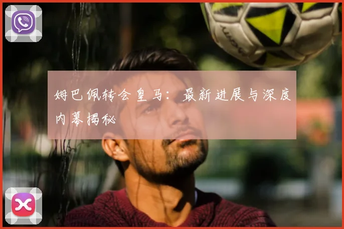 姆巴佩转会皇马：最新进展与深度内幕揭秘