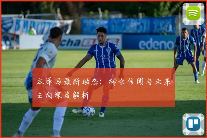 本泽马最新动态：转会传闻与未来去向深度解析