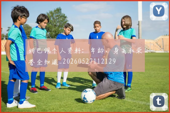 姆巴佩个人资料：年龄、身高和荣誉全知道_20260527112129