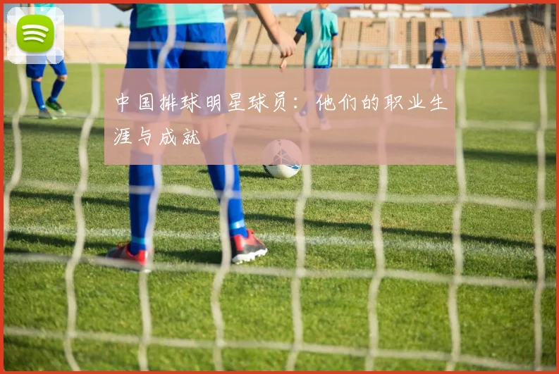 中国排球明星球员：他们的职业生涯与成就