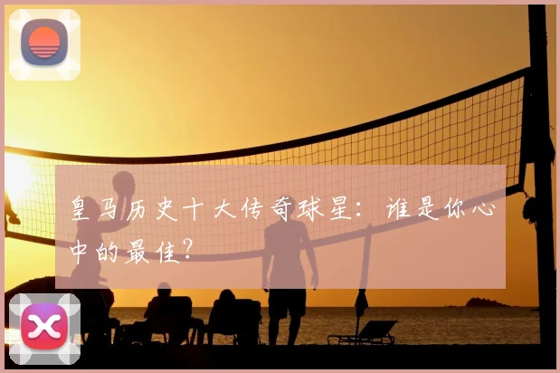 皇马历史十大传奇球星:谁是你心中的最佳?