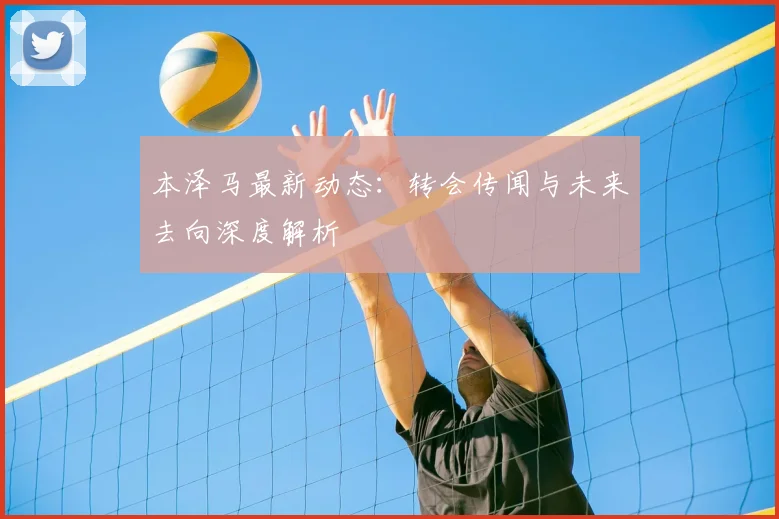 本泽马最新动态：转会传闻与未来去向深度解析