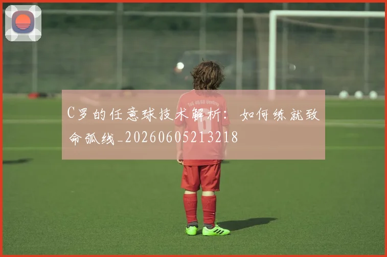 C罗的任意球技术解析：如何练就致命弧线_20260605213218