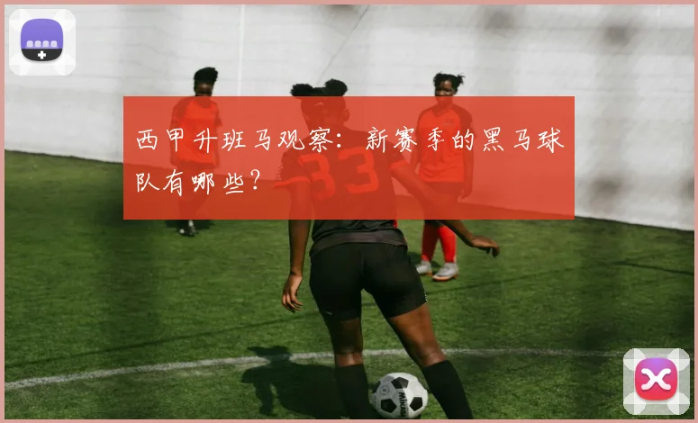 西甲升班马观察：新赛季的黑马球队有哪些？