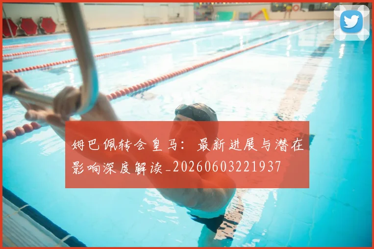 姆巴佩转会皇马：最新进展与潜在影响深度解读_20260603221937