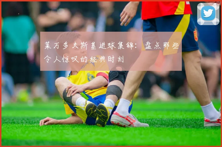 莱万多夫斯基进球集锦：盘点那些令人惊叹的经典时刻