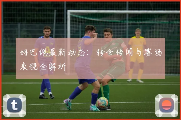 姆巴佩最新动态：转会传闻与赛场表现全解析