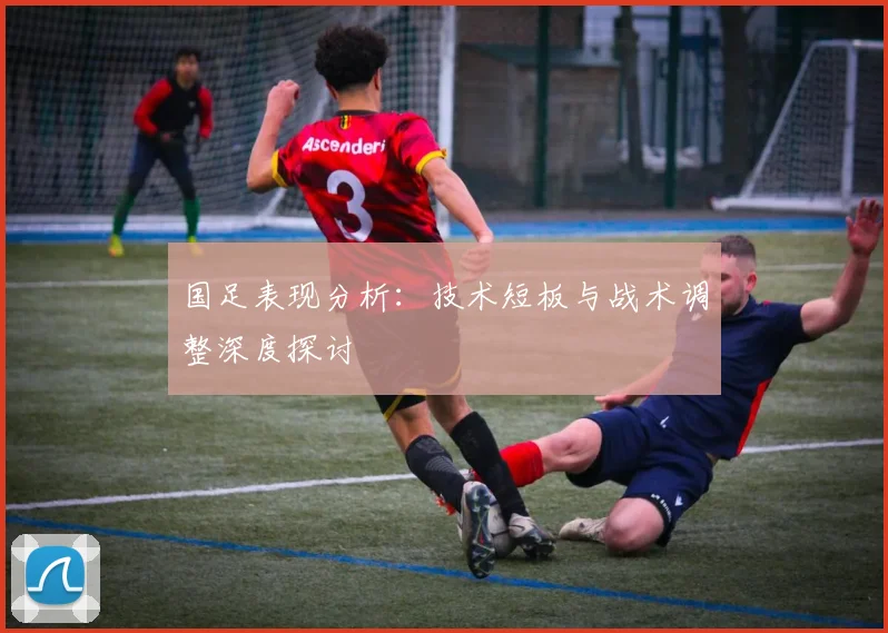 国足表现分析：技术短板与战术调整深度探讨