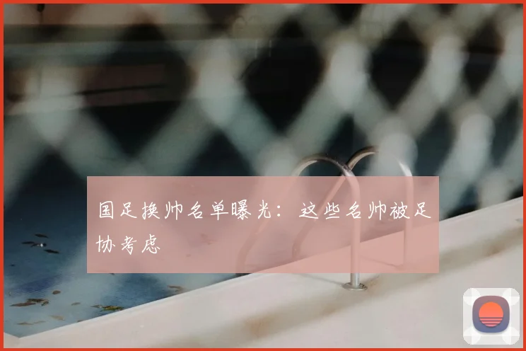 国足换帅名单曝光：这些名帅被足协考虑