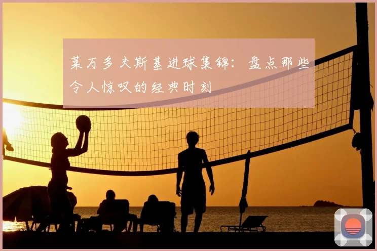 莱万多夫斯基进球集锦:盘点那些令人惊叹的经典时刻