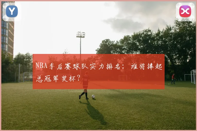 NBA季后赛球队实力排名：谁将捧起总冠军奖杯？
